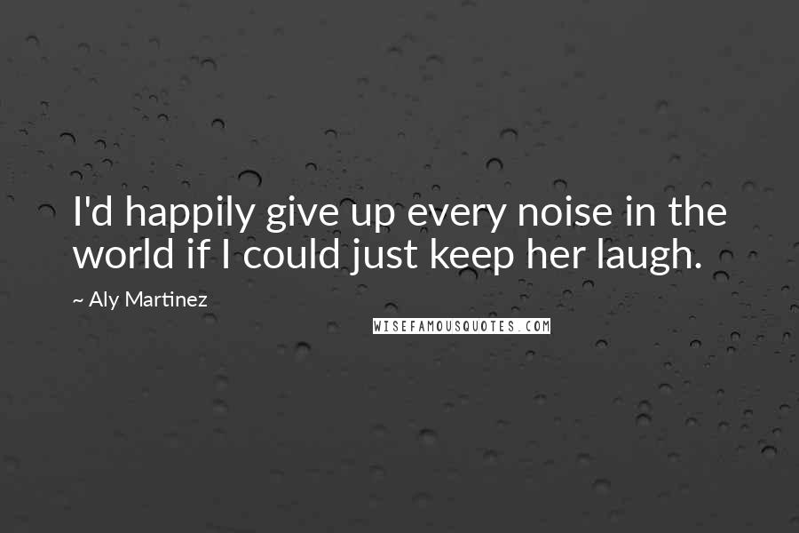 Aly Martinez Quotes: I'd happily give up every noise in the world if I could just keep her laugh.