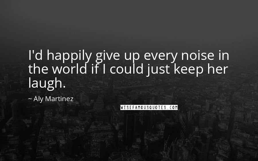 Aly Martinez Quotes: I'd happily give up every noise in the world if I could just keep her laugh.