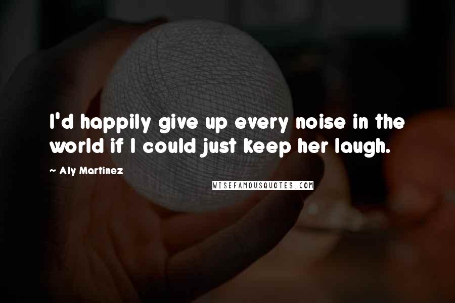 Aly Martinez Quotes: I'd happily give up every noise in the world if I could just keep her laugh.
