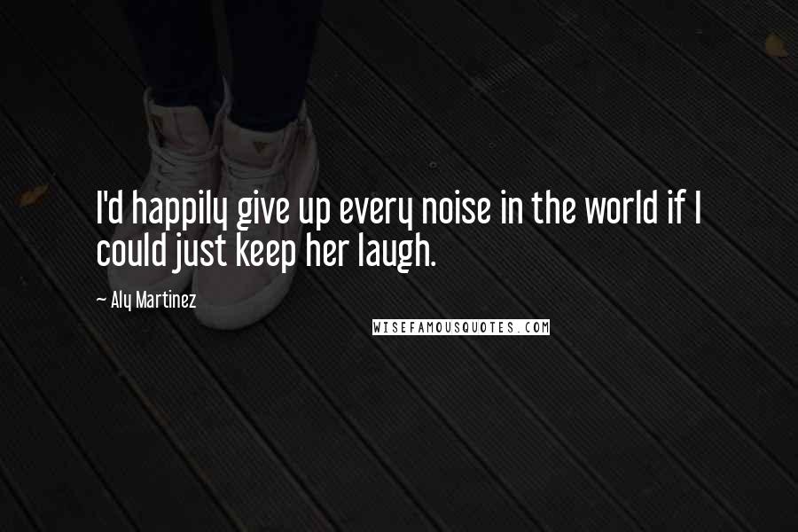 Aly Martinez Quotes: I'd happily give up every noise in the world if I could just keep her laugh.