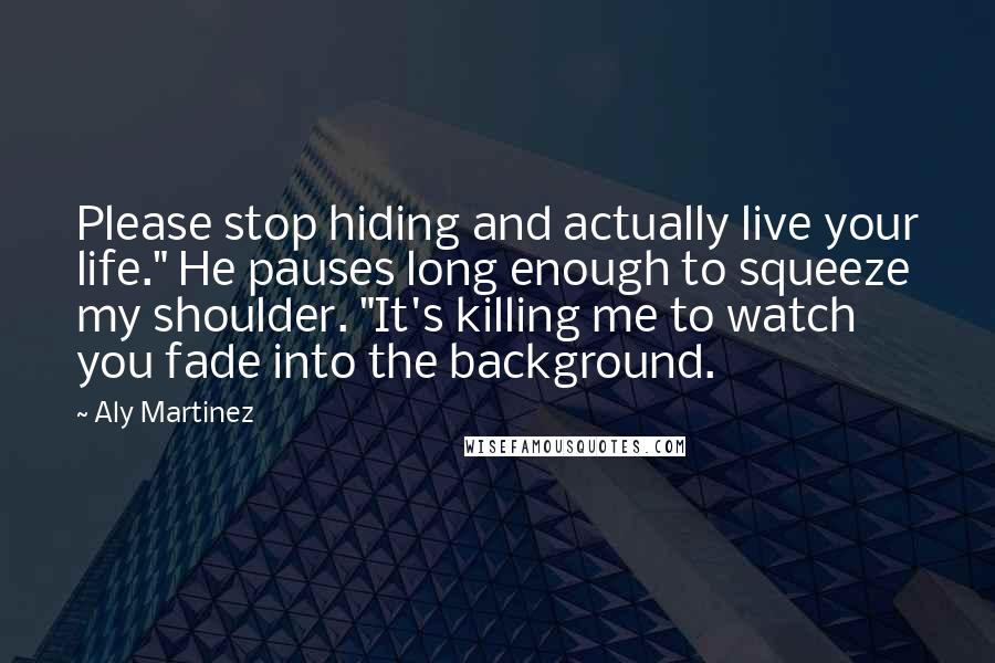 Aly Martinez Quotes: Please stop hiding and actually live your life." He pauses long enough to squeeze my shoulder. "It's killing me to watch you fade into the background.