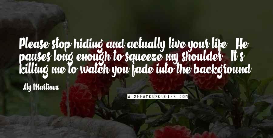 Aly Martinez Quotes: Please stop hiding and actually live your life." He pauses long enough to squeeze my shoulder. "It's killing me to watch you fade into the background.