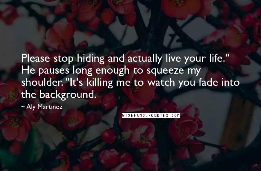 Aly Martinez Quotes: Please stop hiding and actually live your life." He pauses long enough to squeeze my shoulder. "It's killing me to watch you fade into the background.