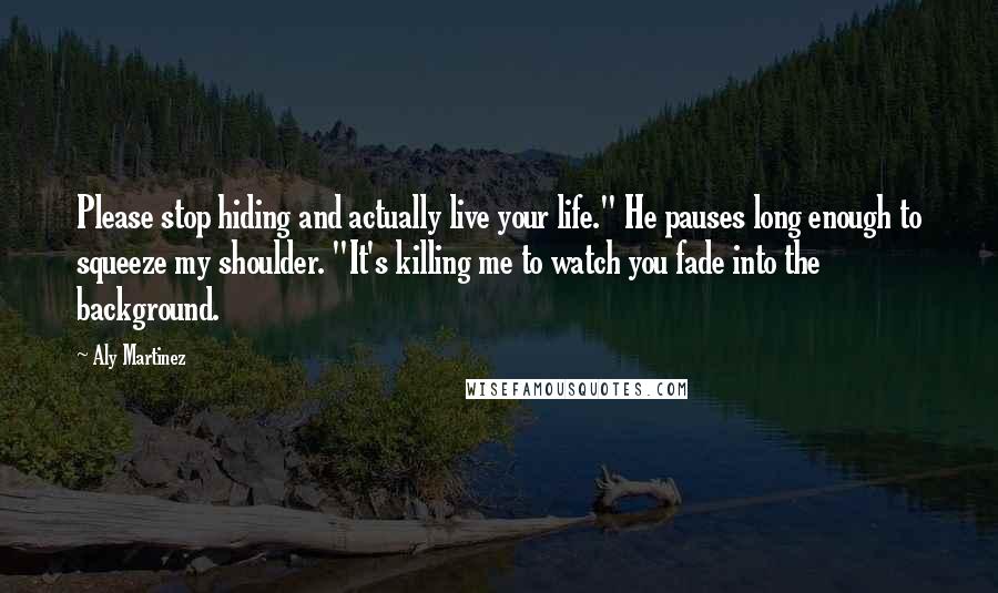 Aly Martinez Quotes: Please stop hiding and actually live your life." He pauses long enough to squeeze my shoulder. "It's killing me to watch you fade into the background.