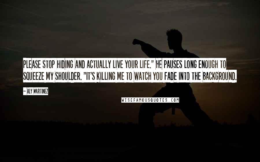 Aly Martinez Quotes: Please stop hiding and actually live your life." He pauses long enough to squeeze my shoulder. "It's killing me to watch you fade into the background.