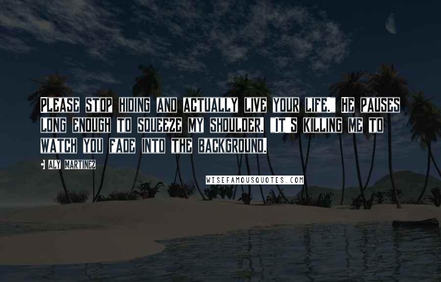 Aly Martinez Quotes: Please stop hiding and actually live your life." He pauses long enough to squeeze my shoulder. "It's killing me to watch you fade into the background.