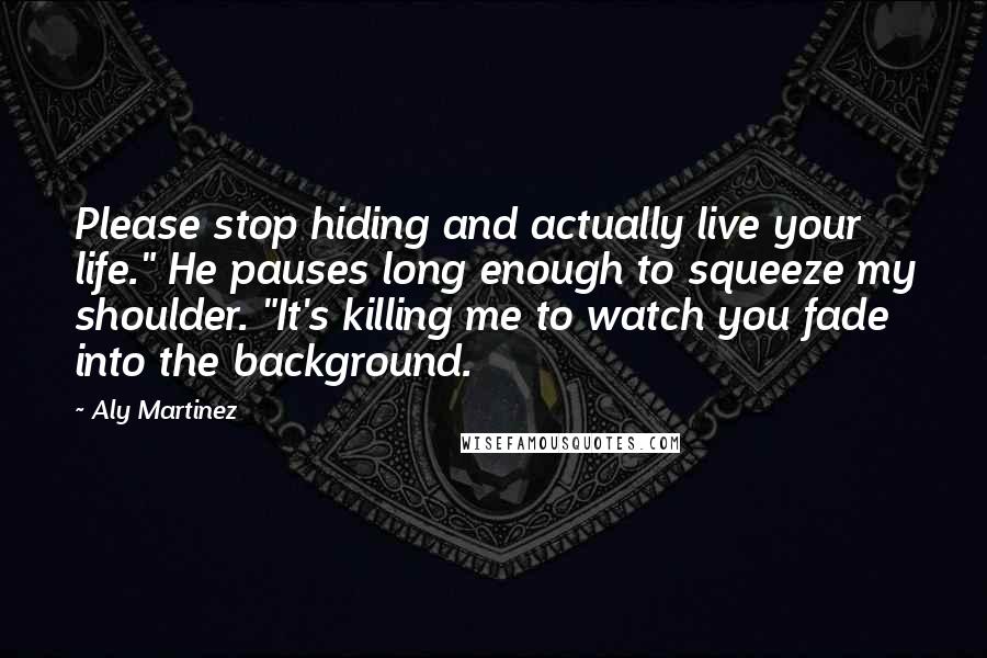 Aly Martinez Quotes: Please stop hiding and actually live your life." He pauses long enough to squeeze my shoulder. "It's killing me to watch you fade into the background.