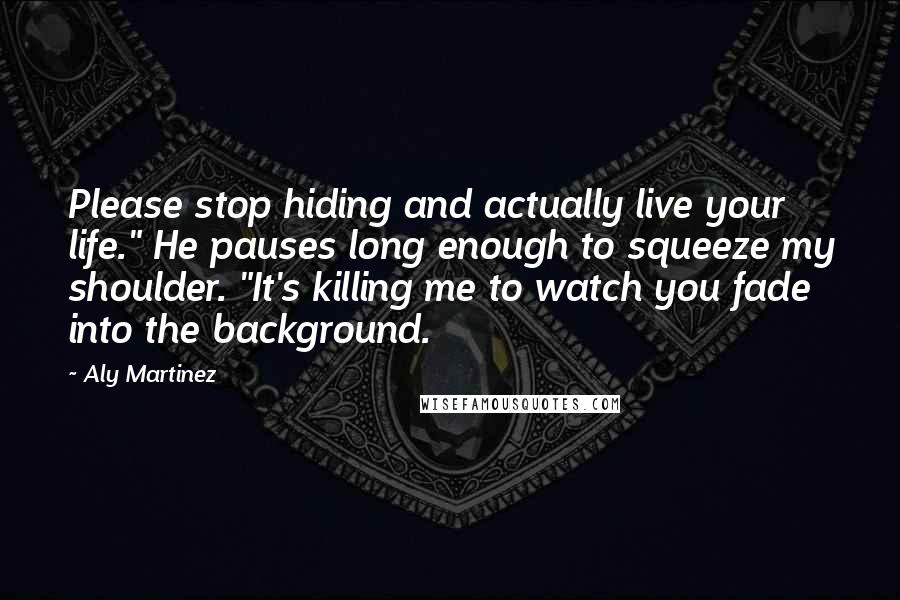 Aly Martinez Quotes: Please stop hiding and actually live your life." He pauses long enough to squeeze my shoulder. "It's killing me to watch you fade into the background.