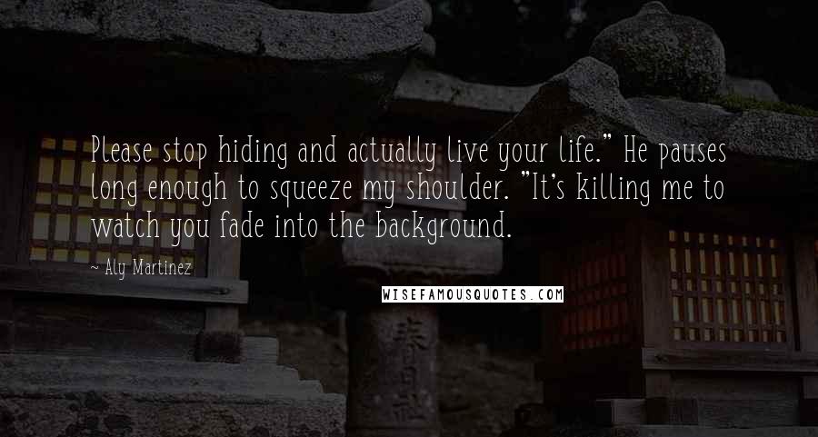 Aly Martinez Quotes: Please stop hiding and actually live your life." He pauses long enough to squeeze my shoulder. "It's killing me to watch you fade into the background.