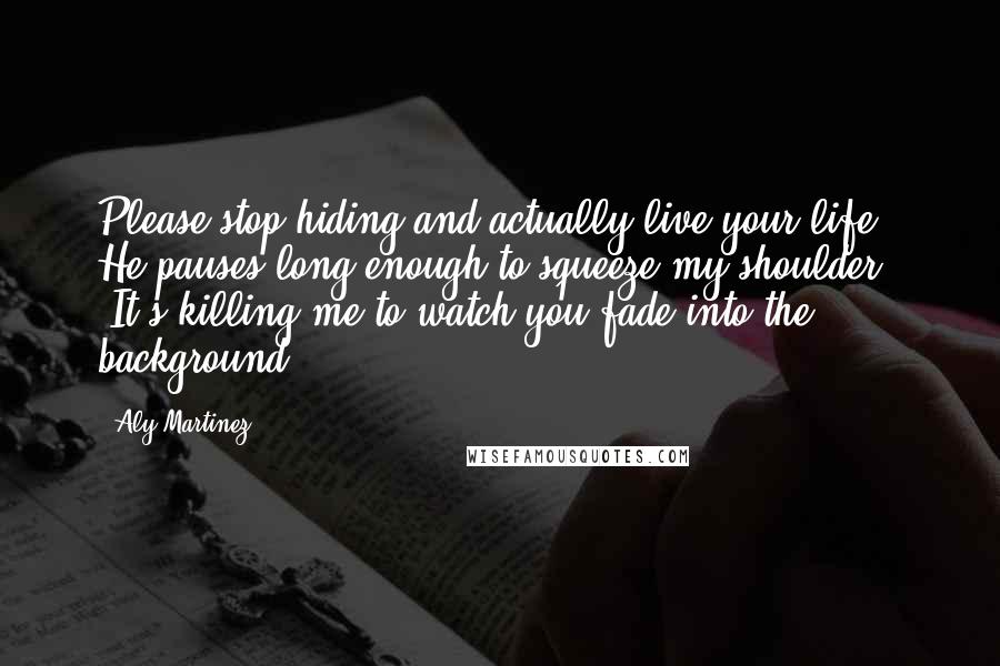 Aly Martinez Quotes: Please stop hiding and actually live your life." He pauses long enough to squeeze my shoulder. "It's killing me to watch you fade into the background.