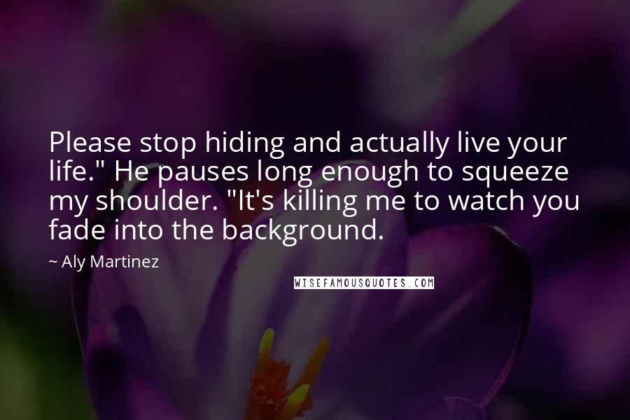 Aly Martinez Quotes: Please stop hiding and actually live your life." He pauses long enough to squeeze my shoulder. "It's killing me to watch you fade into the background.