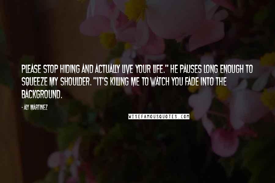 Aly Martinez Quotes: Please stop hiding and actually live your life." He pauses long enough to squeeze my shoulder. "It's killing me to watch you fade into the background.