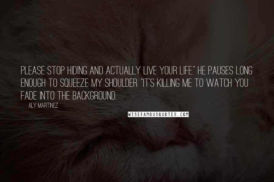 Aly Martinez Quotes: Please stop hiding and actually live your life." He pauses long enough to squeeze my shoulder. "It's killing me to watch you fade into the background.