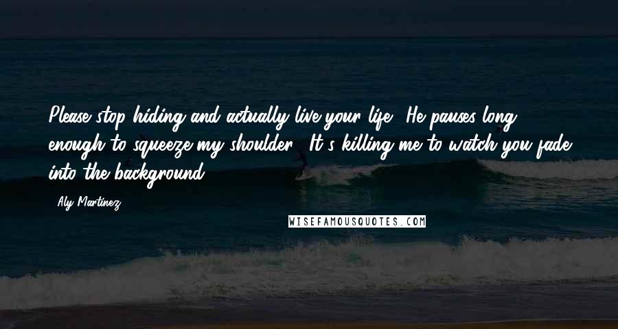 Aly Martinez Quotes: Please stop hiding and actually live your life." He pauses long enough to squeeze my shoulder. "It's killing me to watch you fade into the background.