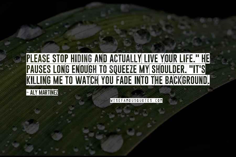 Aly Martinez Quotes: Please stop hiding and actually live your life." He pauses long enough to squeeze my shoulder. "It's killing me to watch you fade into the background.