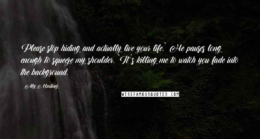 Aly Martinez Quotes: Please stop hiding and actually live your life." He pauses long enough to squeeze my shoulder. "It's killing me to watch you fade into the background.