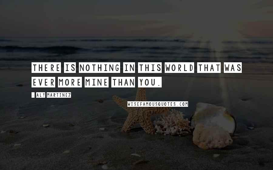 Aly Martinez Quotes: There is nothing in this world that was ever more mine than you.