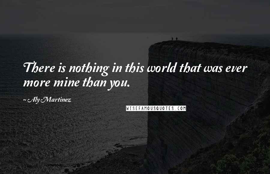 Aly Martinez Quotes: There is nothing in this world that was ever more mine than you.