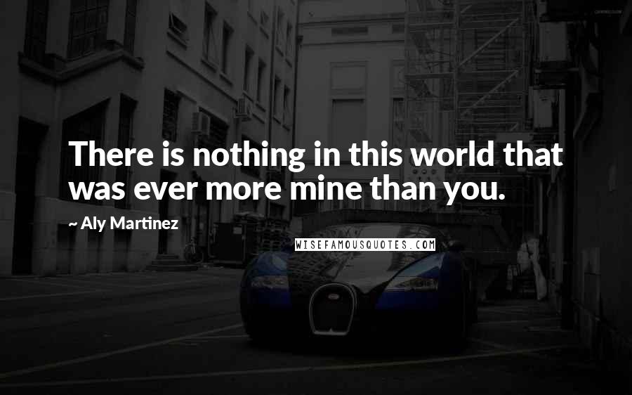 Aly Martinez Quotes: There is nothing in this world that was ever more mine than you.