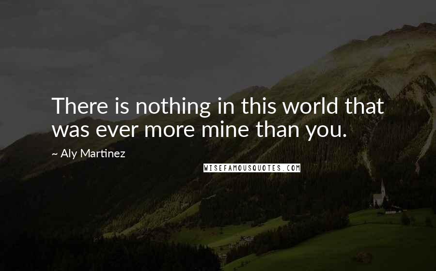 Aly Martinez Quotes: There is nothing in this world that was ever more mine than you.