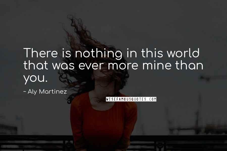 Aly Martinez Quotes: There is nothing in this world that was ever more mine than you.