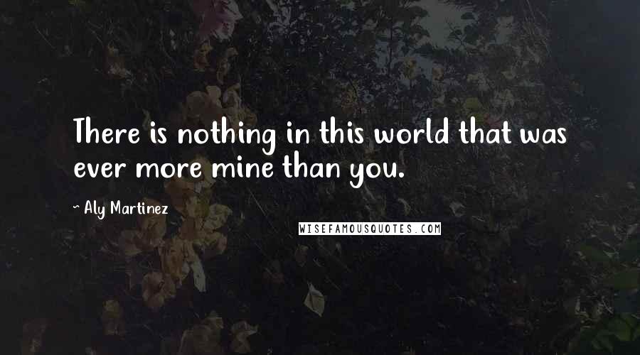 Aly Martinez Quotes: There is nothing in this world that was ever more mine than you.
