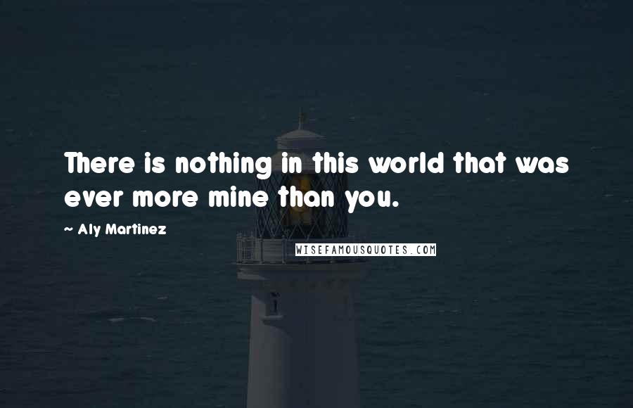 Aly Martinez Quotes: There is nothing in this world that was ever more mine than you.