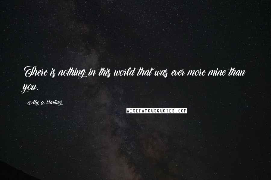 Aly Martinez Quotes: There is nothing in this world that was ever more mine than you.