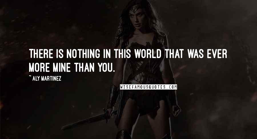 Aly Martinez Quotes: There is nothing in this world that was ever more mine than you.