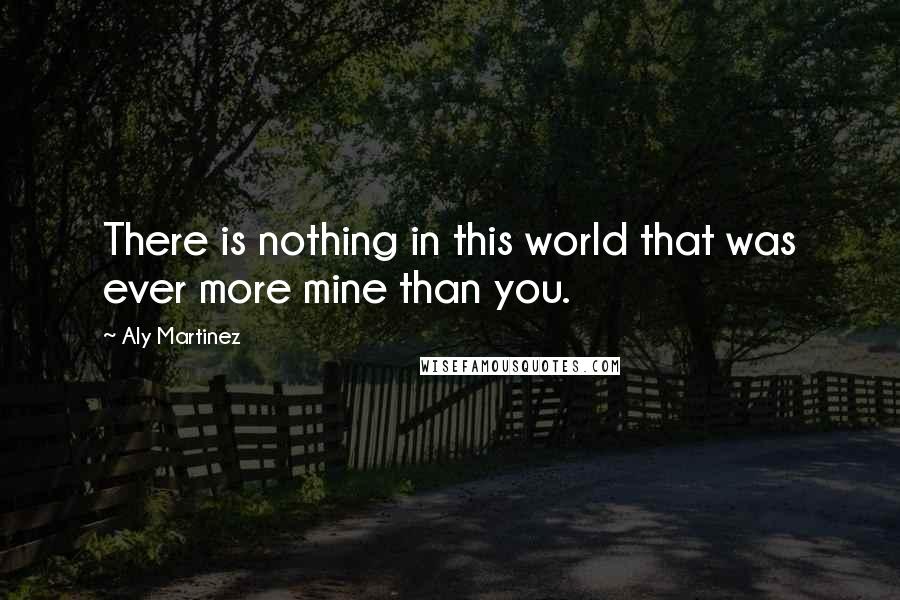 Aly Martinez Quotes: There is nothing in this world that was ever more mine than you.