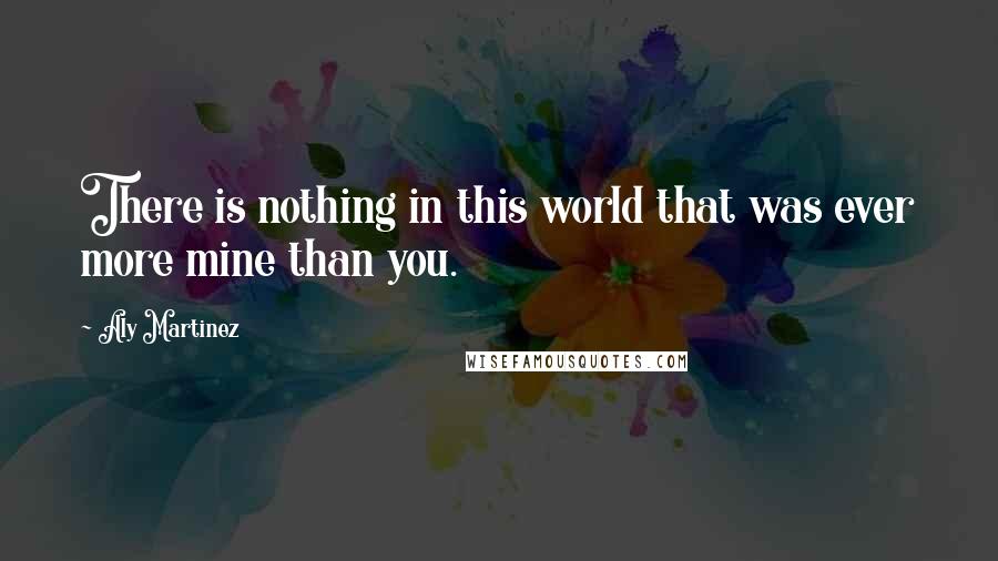 Aly Martinez Quotes: There is nothing in this world that was ever more mine than you.