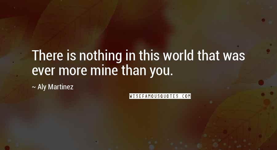 Aly Martinez Quotes: There is nothing in this world that was ever more mine than you.