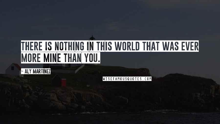 Aly Martinez Quotes: There is nothing in this world that was ever more mine than you.