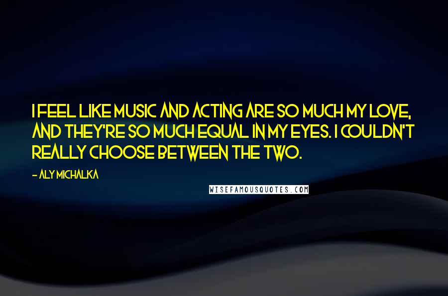 Aly Michalka Quotes: I feel like music and acting are so much my love, and they're so much equal in my eyes. I couldn't really choose between the two.