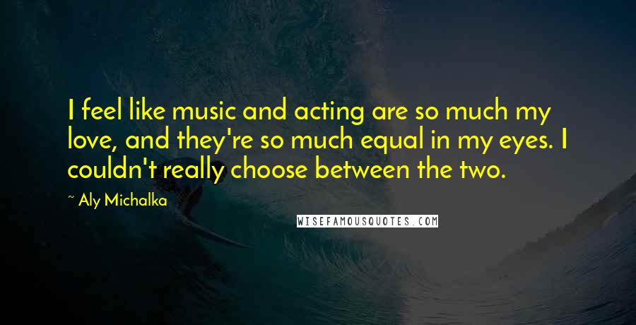 Aly Michalka Quotes: I feel like music and acting are so much my love, and they're so much equal in my eyes. I couldn't really choose between the two.