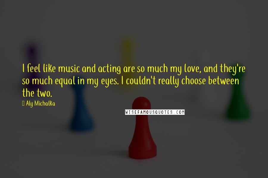 Aly Michalka Quotes: I feel like music and acting are so much my love, and they're so much equal in my eyes. I couldn't really choose between the two.