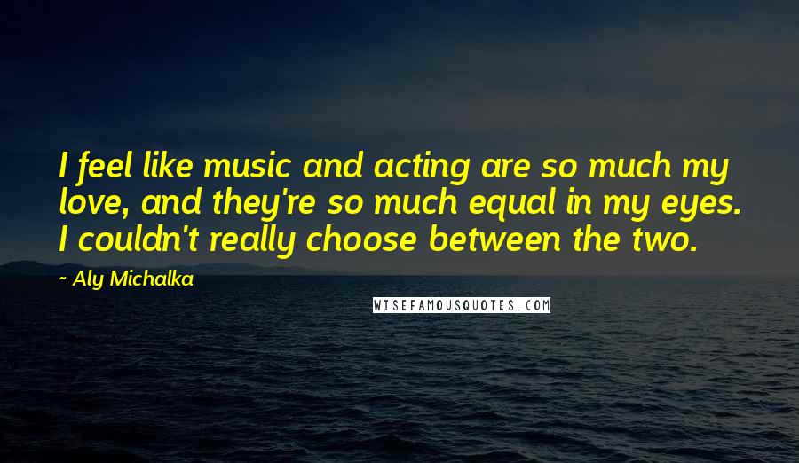 Aly Michalka Quotes: I feel like music and acting are so much my love, and they're so much equal in my eyes. I couldn't really choose between the two.