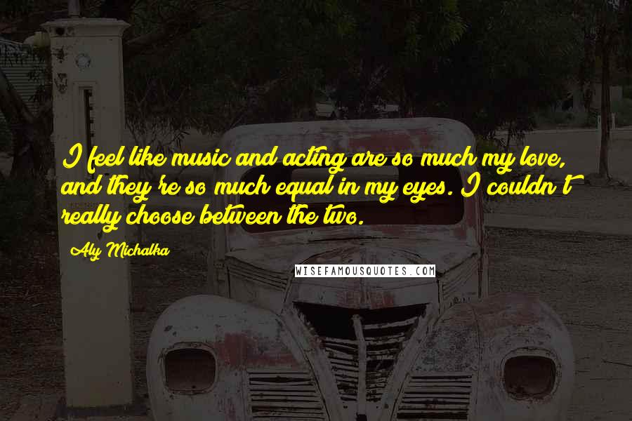 Aly Michalka Quotes: I feel like music and acting are so much my love, and they're so much equal in my eyes. I couldn't really choose between the two.