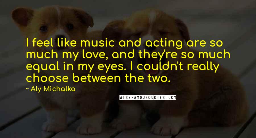 Aly Michalka Quotes: I feel like music and acting are so much my love, and they're so much equal in my eyes. I couldn't really choose between the two.