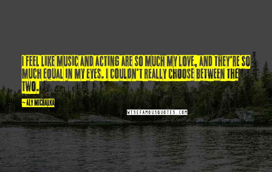 Aly Michalka Quotes: I feel like music and acting are so much my love, and they're so much equal in my eyes. I couldn't really choose between the two.