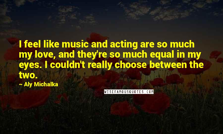 Aly Michalka Quotes: I feel like music and acting are so much my love, and they're so much equal in my eyes. I couldn't really choose between the two.