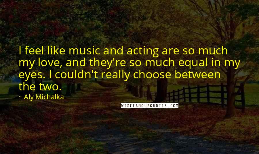 Aly Michalka Quotes: I feel like music and acting are so much my love, and they're so much equal in my eyes. I couldn't really choose between the two.