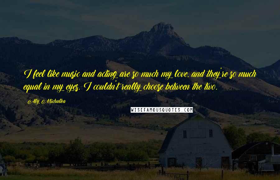 Aly Michalka Quotes: I feel like music and acting are so much my love, and they're so much equal in my eyes. I couldn't really choose between the two.