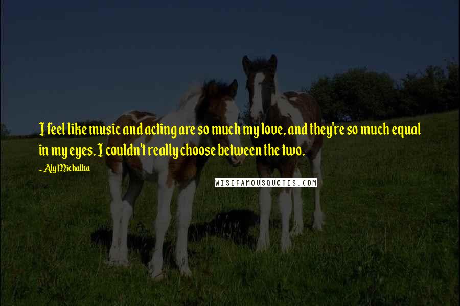 Aly Michalka Quotes: I feel like music and acting are so much my love, and they're so much equal in my eyes. I couldn't really choose between the two.