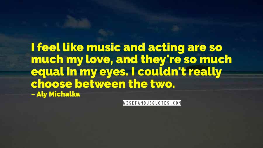 Aly Michalka Quotes: I feel like music and acting are so much my love, and they're so much equal in my eyes. I couldn't really choose between the two.