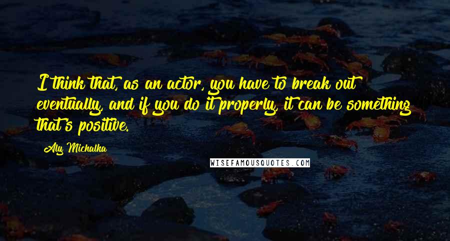 Aly Michalka Quotes: I think that, as an actor, you have to break out eventually, and if you do it properly, it can be something that's positive.