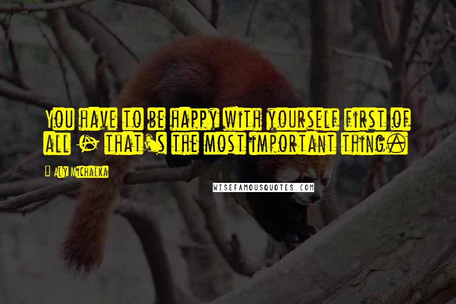 Aly Michalka Quotes: You have to be happy with yourself first of all - that's the most important thing.