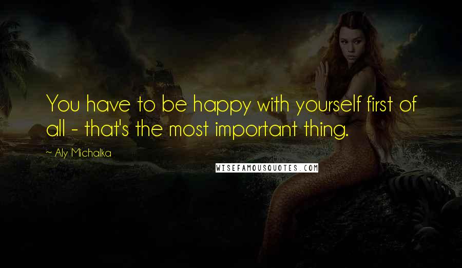 Aly Michalka Quotes: You have to be happy with yourself first of all - that's the most important thing.