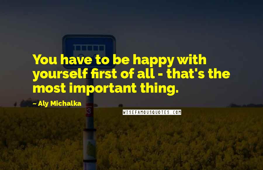 Aly Michalka Quotes: You have to be happy with yourself first of all - that's the most important thing.