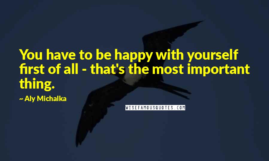 Aly Michalka Quotes: You have to be happy with yourself first of all - that's the most important thing.